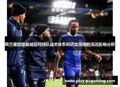 哈兰德加盟曼城后对球队战术体系和进攻风格的深远影响分析