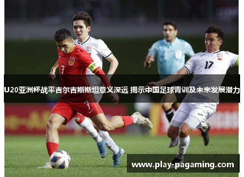 U20亚洲杯战平吉尔吉斯斯坦意义深远 揭示中国足球青训及未来发展潜力
