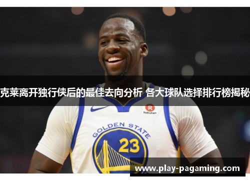 克莱离开独行侠后的最佳去向分析 各大球队选择排行榜揭秘