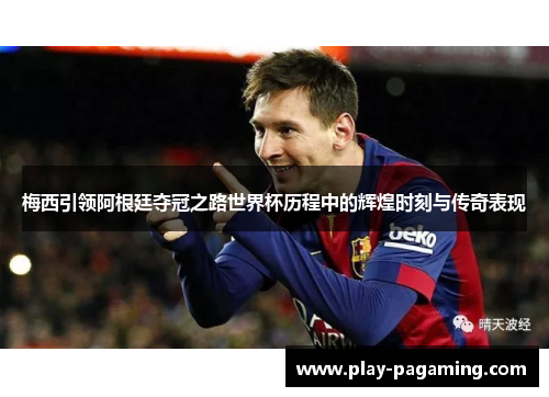 梅西引领阿根廷夺冠之路世界杯历程中的辉煌时刻与传奇表现