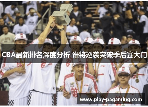 CBA最新排名深度分析 谁将逆袭突破季后赛大门