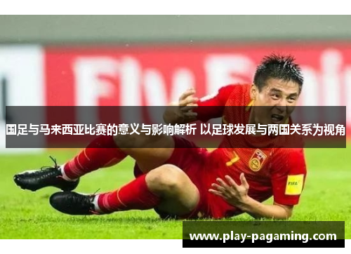 国足与马来西亚比赛的意义与影响解析 以足球发展与两国关系为视角