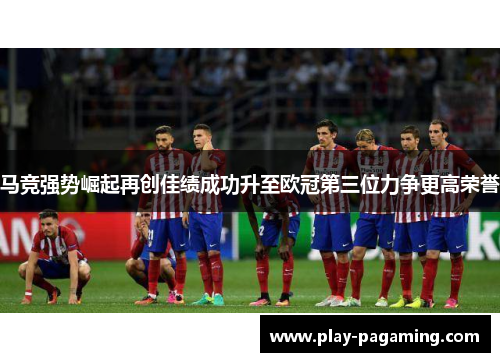 马竞强势崛起再创佳绩成功升至欧冠第三位力争更高荣誉 马竞强势崛起再创佳绩成功升至欧冠第三位力争更高荣誉