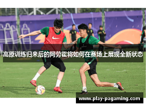 高原训练归来后的阿劳霍将如何在赛场上展现全新状态 高原训练归来后的阿劳霍将如何在赛场上展现全新状态