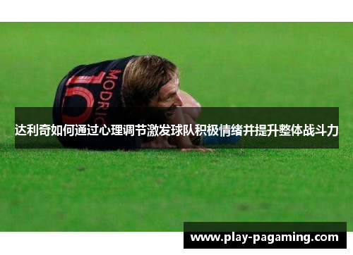 达利奇如何通过心理调节激发球队积极情绪并提升整体战斗力 达利奇如何通过心理调节激发球队积极情绪并提升整体战斗力