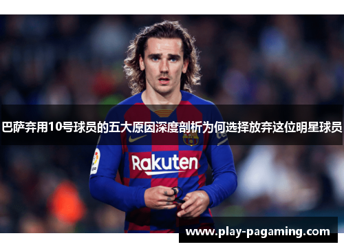巴萨弃用10号球员的五大原因深度剖析为何选择放弃这位明星球员