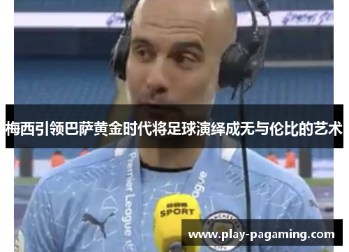 梅西引领巴萨黄金时代将足球演绎成无与伦比的艺术