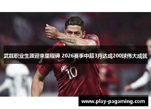 武磊职业生涯迎来里程碑 2026赛季中超3月达成200球伟大成就