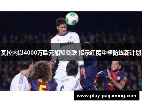 瓦拉内以4000万欧元加盟曼联 揭示红魔重塑防线新计划