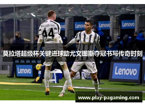 莫拉塔超级杯关键进球助尤文图斯夺冠书写传奇时刻 莫拉塔超级杯关键进球助尤文图斯夺冠书写传奇时刻