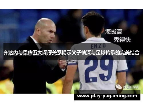 齐达内与恩佐五大深厚关系揭示父子情深与足球传承的完美结合