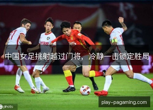 中国女足挑射越过门将,冷静一击锁定胜局 中国女足挑射越过门将,冷静一击锁定胜局